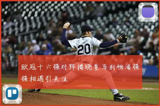 欧冠十六强对阵揭晓皇马利物浦强强相遇引关注