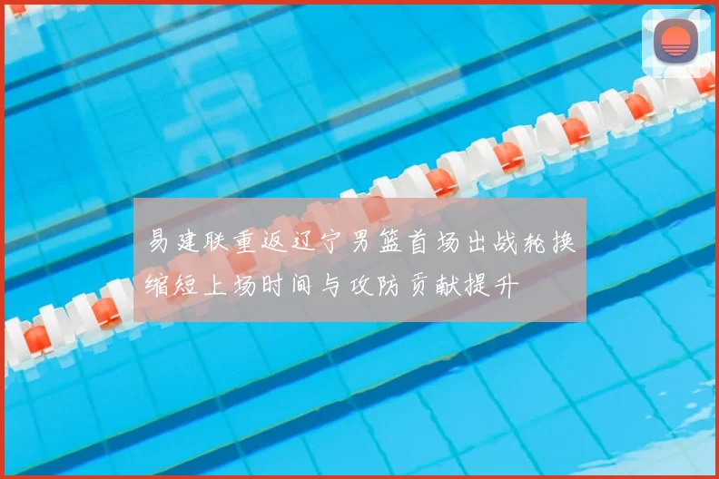 易建联重返辽宁男篮首场出战轮换缩短上场时间与攻防贡献提升