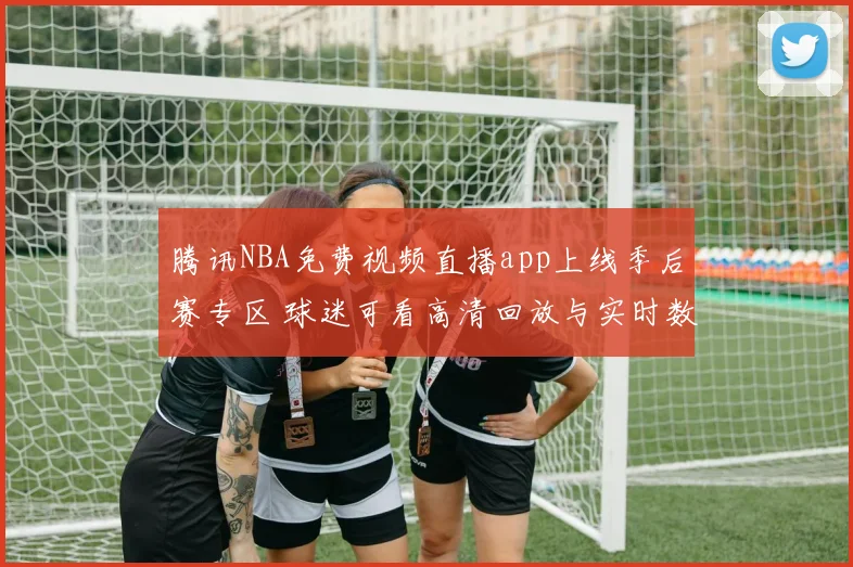 腾讯NBA免费视频直播app上线季后赛专区 球迷可看高清回放与实时数据