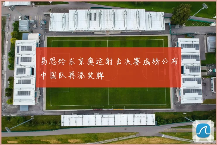 易思玲东京奥运射击决赛成绩公布中国队再添奖牌
