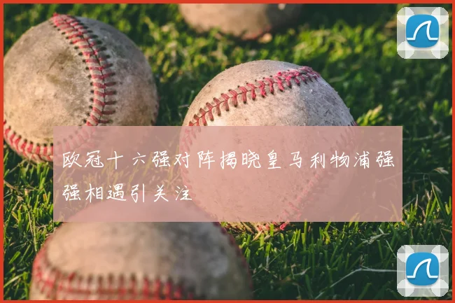 欧冠十六强对阵揭晓皇马利物浦强强相遇引关注