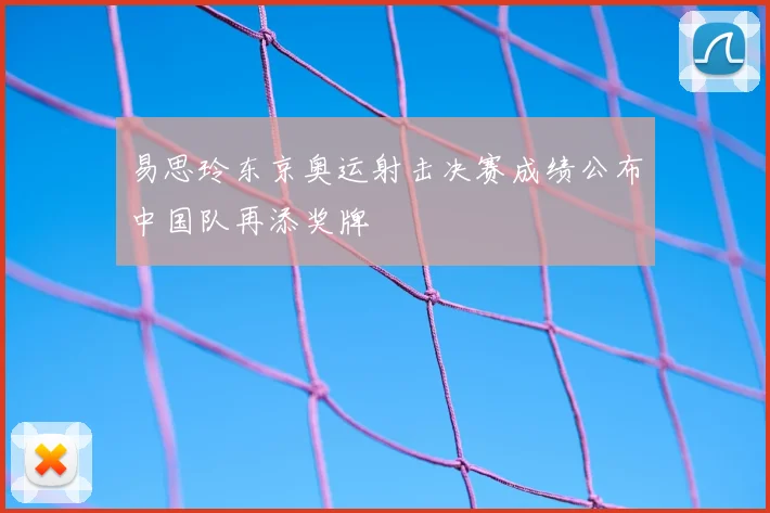 易思玲东京奥运射击决赛成绩公布中国队再添奖牌