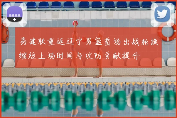 易建联重返辽宁男篮首场出战轮换缩短上场时间与攻防贡献提升