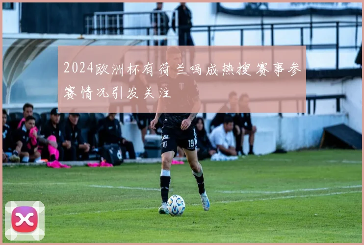 2024欧洲杯有荷兰吗成热搜 赛事参赛情况引发关注