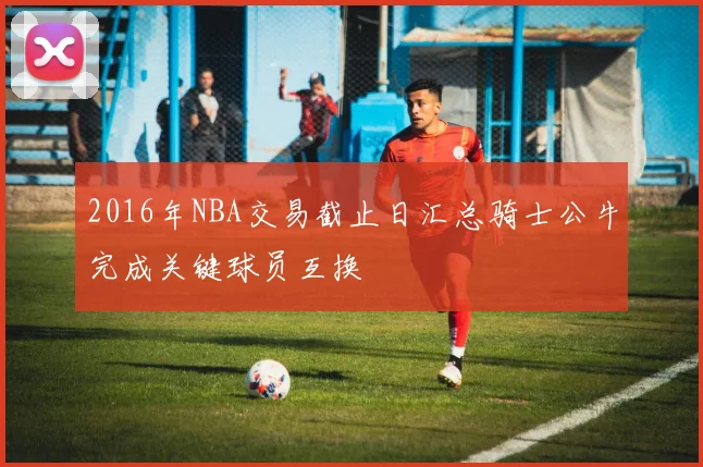 2016年NBA交易截止日汇总骑士公牛完成关键球员互换