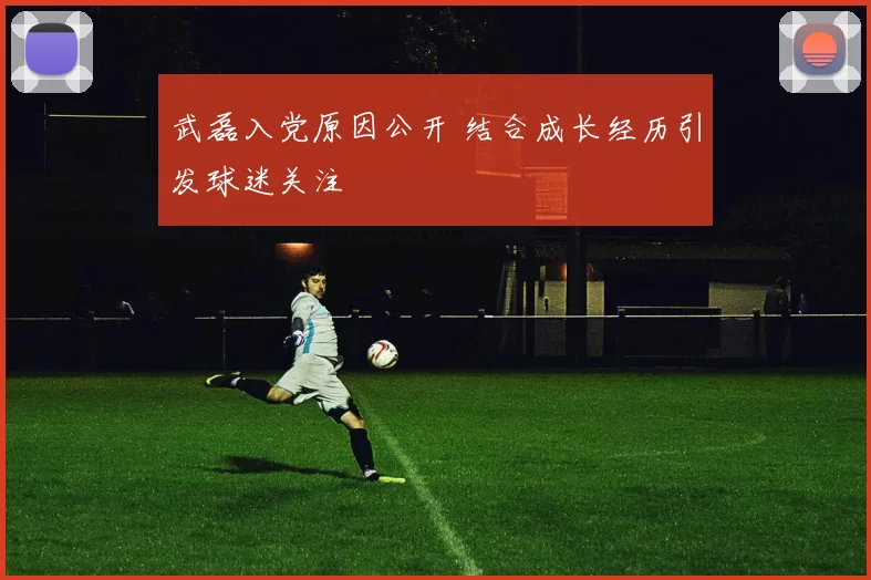 武磊入党原因公开 结合成长经历引发球迷关注