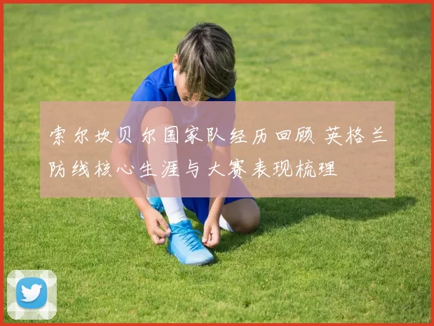 索尔坎贝尔国家队经历回顾 英格兰防线核心生涯与大赛表现梳理