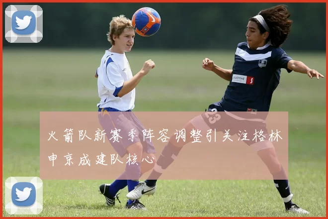 火箭队新赛季阵容调整引关注格林申京成建队核心