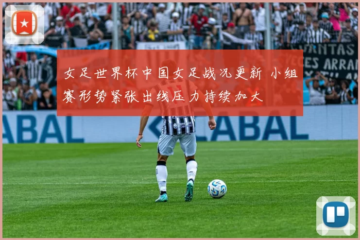 女足世界杯中国女足战况更新 小组赛形势紧张出线压力持续加大