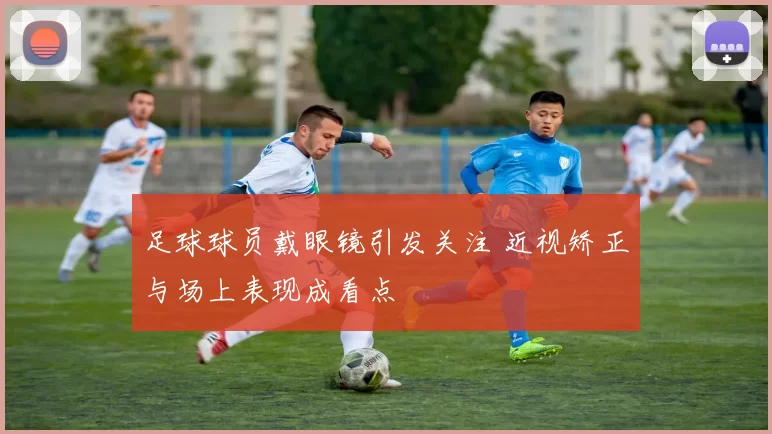 足球球员戴眼镜引发关注 近视矫正与场上表现成看点