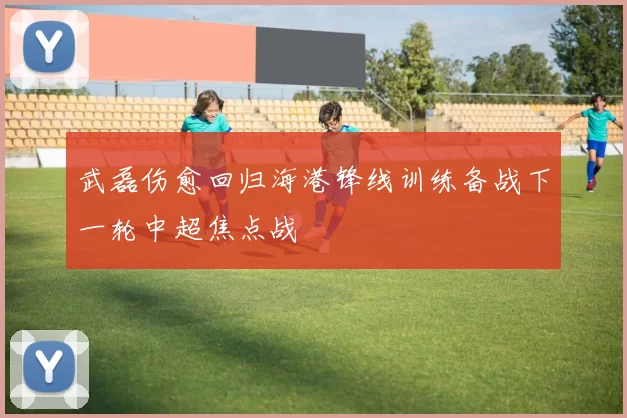 武磊伤愈回归海港锋线训练备战下一轮中超焦点战