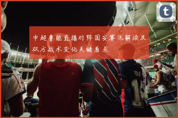 中超鲁能直播对阵国安赛况解读及双方战术变化关键看点