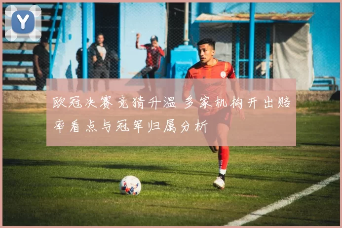 欧冠决赛竞猜升温 多家机构开出赔率看点与冠军归属分析