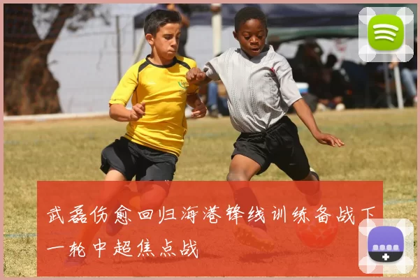 武磊伤愈回归海港锋线训练备战下一轮中超焦点战