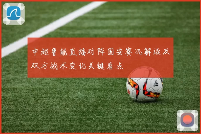 中超鲁能直播对阵国安赛况解读及双方战术变化关键看点