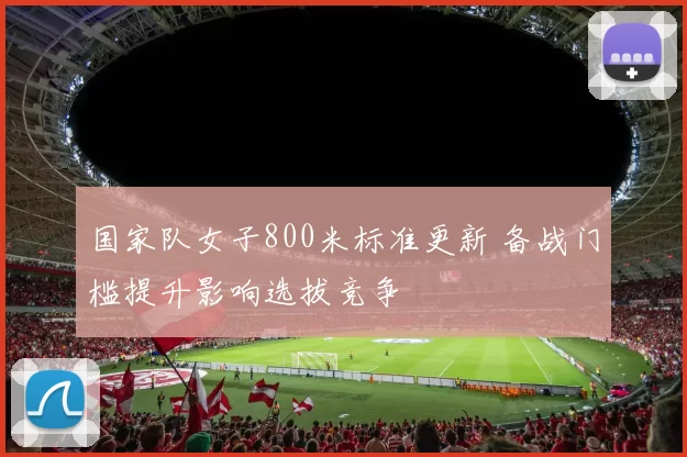 国家队女子800米标准更新 备战门槛提升影响选拔竞争