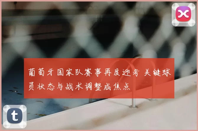 葡萄牙国家队赛事再度迎考 关键球员状态与战术调整成焦点