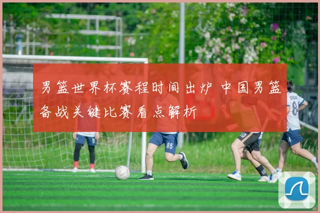 男篮世界杯赛程时间出炉 中国男篮备战关键比赛看点解析